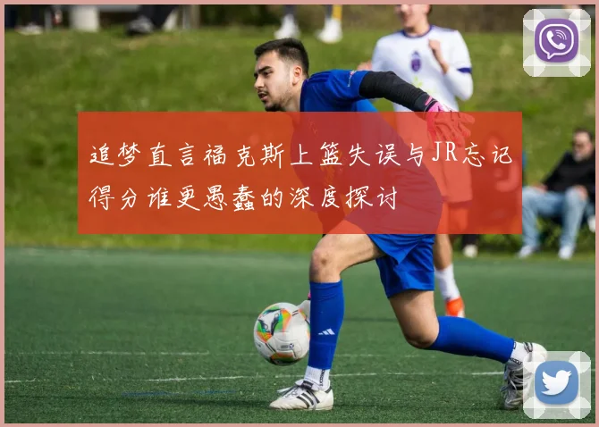 追梦直言福克斯上篮失误与JR忘记得分谁更愚蠢的深度探讨