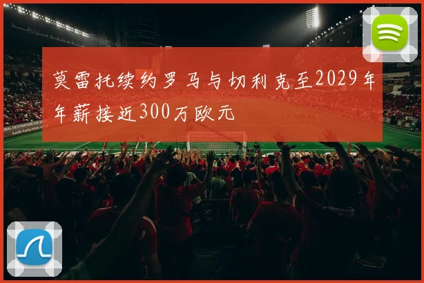 莫雷托续约罗马与切利克至2029年年薪接近300万欧元