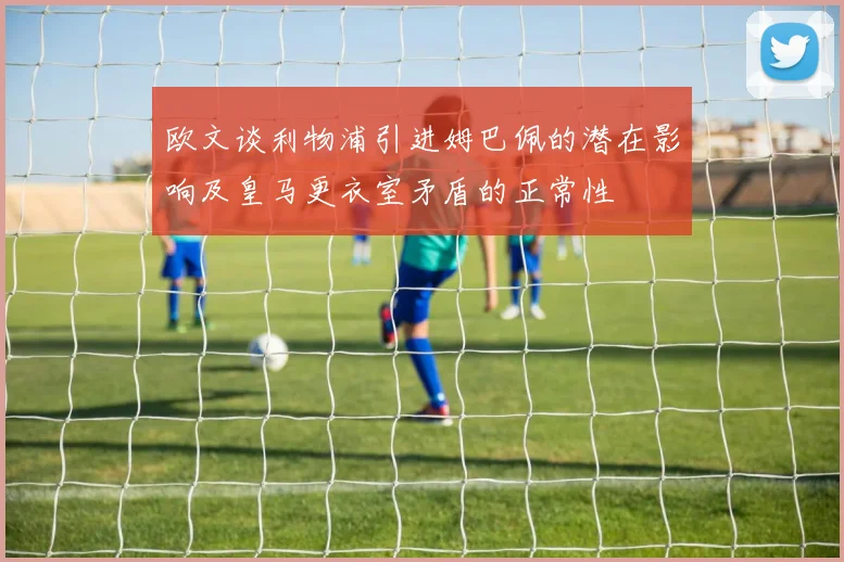 欧文谈利物浦引进姆巴佩的潜在影响及皇马更衣室矛盾的正常性