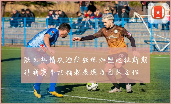 欧文热情欢迎新教练加盟达拉斯期待新赛季的精彩表现与团队合作
