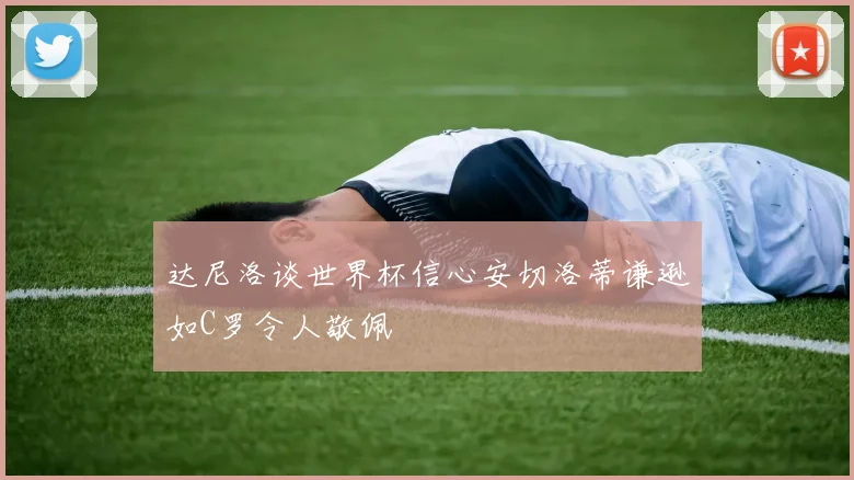 达尼洛谈世界杯信心安切洛蒂谦逊如C罗令人敬佩