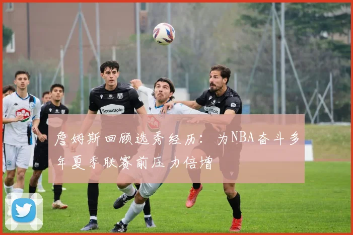 詹姆斯回顾选秀经历：为NBA奋斗多年夏季联赛前压力倍增