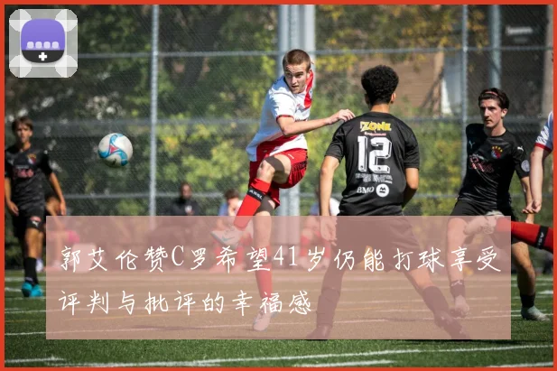 郭艾伦赞C罗希望41岁仍能打球享受评判与批评的幸福感