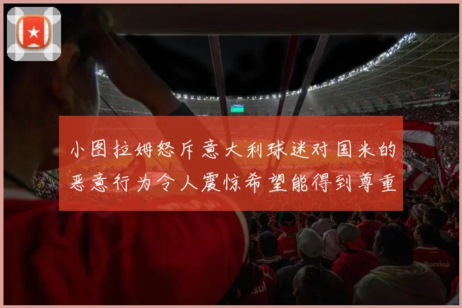 小图拉姆怒斥意大利球迷对国米的恶意行为令人震惊希望能得到尊重与支持