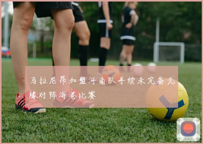 马拉尼昂加盟河南队手续未完备无缘对阵海港比赛
