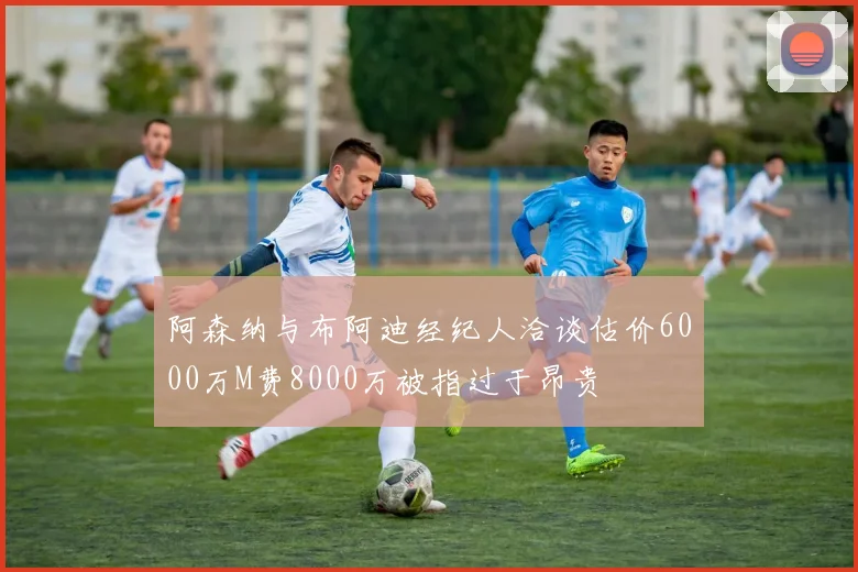 阿森纳与布阿迪经纪人洽谈估价6000万M费8000万被指过于昂贵