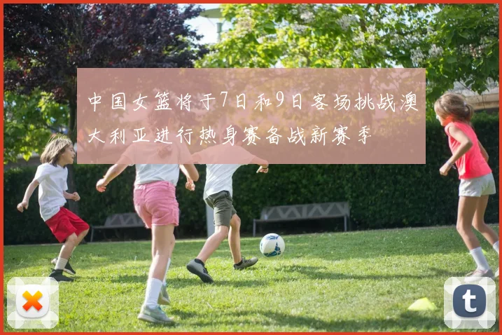 中国女篮将于7日和9日客场挑战澳大利亚进行热身赛备战新赛季