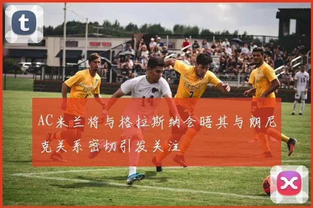 AC米兰将与格拉斯纳会晤其与朗尼克关系密切引发关注