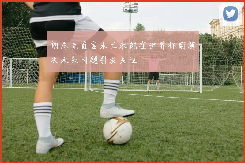 朗尼克直言米兰未能在世界杯前解决未来问题引发关注