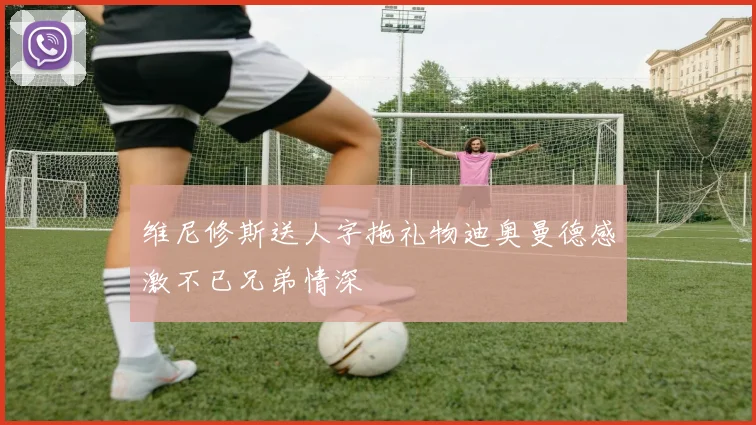 维尼修斯送人字拖礼物迪奥曼德感激不已兄弟情深