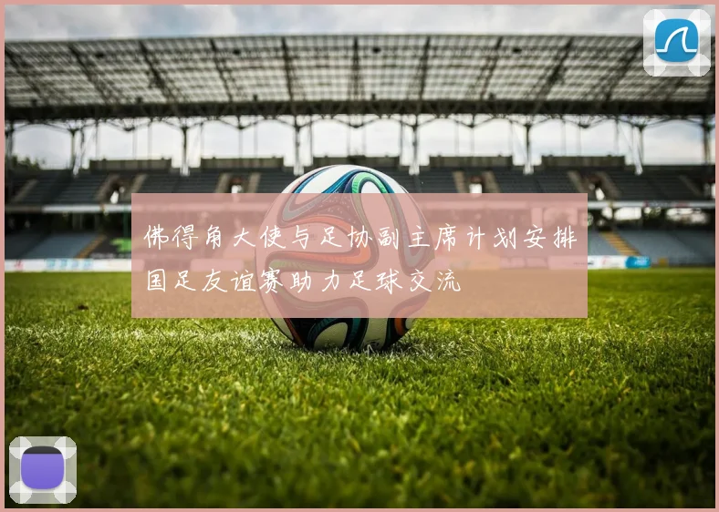 佛得角大使与足协副主席计划安排国足友谊赛助力足球交流